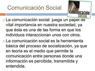 Comunicación Social
 La comunicación social juega un papel de
  vital importancia en nuestra sociedad, ya
  que ésta es una de las forma en que los
  individuos interaccionan unos con otros.
 La comunicación social es la herramienta

  básica del proceso de socialización, ya que
  en teoría es el medio que permite la
  comunicación entre personas donde una
  información es percibida, transmitida y
  entendida.
 