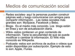 Medios de comunicación social
   Redes sociales- aquí la personas pueden construir
    páginas web y luego comunicarse con amigos para
    compartir información. . Las redes sociales más
    grandes son: MySpace, Facebook y Bebo.
   Blogs- Es el medio más conocido. Los blogs están
    en línea y son de actualización diaria.
   Wikis- estos contienen un gran contenido de
    información. Tiene la peculiaridad de que se puede
    modificar o cambiar la información. El Wiki más
    conocido es Wikipedia.
   Podcasts- estos son archivos de audios o videos que
    están disponibles por subscripción. Ejemplo de esto
    lo son: Apple, iTunes.
 