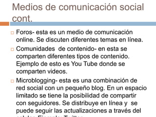 Medios de comunicación social
cont.
   Foros- esta es un medio de comunicación
    online. Se discuten diferentes temas en línea.
   Comunidades de contenido- en esta se
    comparten diferentes tipos de contenido.
    Ejemplo de esto es You Tube donde se
    comparten videos.
   Microblogging- esta es una combinación de
    red social con un pequeño blog. En un espacio
    limitado se tiene la posibilidad de compartir
    con seguidores. Se distribuye en línea y se
    puede seguir las actualizaciones a través del
 