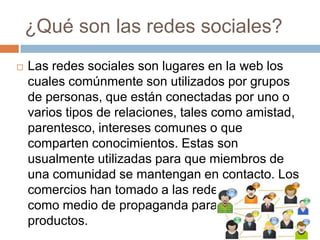 ¿Qué son las redes sociales?
   Las redes sociales son lugares en la web los
    cuales comúnmente son utilizados por grupos
    de personas, que están conectadas por uno o
    varios tipos de relaciones, tales como amistad,
    parentesco, intereses comunes o que
    comparten conocimientos. Estas son
    usualmente utilizadas para que miembros de
    una comunidad se mantengan en contacto. Los
    comercios han tomado a las redes sociales
    como medio de propaganda para sus
    productos.
 