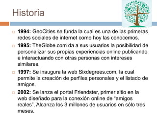 Historia
   1994: GeoCities se funda la cual es una de las primeras
    redes sociales de internet como hoy las conocemos.
   1995: TheGlobe.com da a sus usuarios la posibilidad de
    personalizar sus propias experiencias online publicando
    e interactuando con otras personas con intereses
    similares.
   1997: Se inaugura la web Sixdegrees.com, la cual
    permite la creación de perfiles personales y el listado de
    amigos.
   2002: Se lanza el portal Friendster, primer sitio en la
    web diseñado para la conexión online de “amigos
    reales”. Alcanza los 3 millones de usuarios en sólo tres
    meses.
 