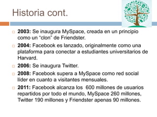 Historia cont.
   2003: Se inaugura MySpace, creada en un principio
    como un “clon” de Friendster.
   2004: Facebook es lanzado, originalmente como una
    plataforma para conectar a estudiantes universitarios de
    Harvard.
   2006: Se inaugura Twitter.
   2008: Facebook supera a MySpace como red social
    líder en cuanto a visitantes mensuales.
   2011: Facebook alcanza los 600 millones de usuarios
    repartidos por todo el mundo, MySpace 260 millones,
    Twitter 190 millones y Friendster apenas 90 millones.
 