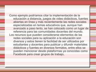 Como ejemplo podríamos citar la implementación de la
   educación a distancia, juegos de video didácticos, fuentes
   abiertas en línea y más recientemente las redes sociales
   especializadas en temas educativos que, aunque han
   avanzado a paso lento, se han colocado como un lugar de
   referencia para las comunidades docentes del mundo.
Los recursos que pueden considerarse elementos de las
   redes sociales para su aplicación a la educación son
   diversos y estos tienen la facilidad de ser utilizados por
   estudiantes y docentes para publicar y difundir materiales
   didácticos y fuentes en diversos formatos, entre ellos se
   pueden mencionar desde plataformas ya conocidas como
   Facebook para crear grupos de trabajo,
 