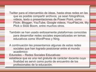 Twitter para el intercambio de ideas, hasta otras redes en las
  que es posible compartir archivos, ya sean fotográficos,
  videos, texto o presentaciones de Power Point, como
  Flickr, Blogger, YouTube, Google videos, YourFileLink, My
  Plick o Slide Boom, entre muchos otros.

También se han usado exitosamente plataformas conocidas
  para desarrollar redes sociales especializadas en temas
  educativos como WordPress y Ning.

A continuación les presentamos algunas de estas redes
   sociales que han logrado posicionar entre el mundo
   académico:
Eduredes – Redes Sociales Educativas:
establece que es una red gratuita de carácter docente cuya
   finalidad es servir como punto de encuentro de los
   profesionales de la educación.
 