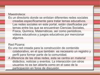 Maestroteca:
Es un directorio donde se enlistan diferentes redes sociales
   creadas específicamente para tratar temas educativos.
   Las redes sociales en este portal, están clasificadas por
   temas entre los que se encuentran Ciencias Sociales,
   Física, Química, Matemáticas, así como periódicos,
   videos educativos y juegos educativos por mencionar
   algunos.

Red Pizarra:
Es una red creada para la construcción de contenido
   colaborativo, en el que también es necesario un registro y
   perfil para formar parte de la comunidad.
A diferencia de las otras redes, esta se centra en material
   didáctico, noticias y eventos. La interacción con otros
   usuarios no es tan abierta como en el caso de la
   participación en foros de discusión.
 