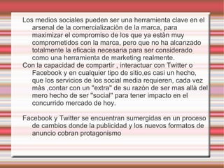 Los medios sociales pueden ser una herramienta clave en el
   arsenal de la comercializaciòn de la marca, para
   maximizar el compromiso de los que ya estàn muy
   comprometidos con la marca, pero que no ha alcanzado
   totalmente la eficacia necesaria para ser considerado
   como una herramienta de marketing realmente.
Con la capacidad de compartir , interactuar con Twitter o
   Facebook y en cualquier tipo de sitio,es casi un hecho,
   que los servicios de los social media requieren, cada vez
   màs ,contar con un ''extra'' de su razòn de ser mas allà del
   mero hecho de ser ''social'' para tener impacto en el
   concurrido mercado de hoy.

Facebook y Twitter se encuentran sumergidas en un proceso
   de cambios donde la publicidad y los nuevos formatos de
   anuncio cobran protagonismo
 