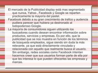 El mercado de la Publicidad display està mas segmentado
   que nunca, Yahoo , Facebook y Google se reparten
   practicamente la mayorìa del pastel.
Facebook debido a su gran crecimiento de trafico y audencia
   pudiera parecer que hubiera ya destronado al
   todopoderoso Google.
La mayoría de consumidores siguen utilizando los
   buscadores cuando desean encontrar información sobre
   productos, servicios y empresas. Es por ello, que la
   publicidad que se nos muestra en función de los términos
   de búsqueda empleados, sigue siendo sin duda la más
   relevante, ya que está directamente vinculada y
   relacionada con aquello que realmente busca el usuario.
   Sin embargo, redes sociales como Facebook intentan
   hacernos creer que sus usuarios forman parte de ella por
   que les interesa lo que pueden ofrecerles las empresas y
   marcas.
 