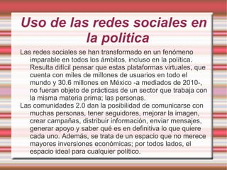 Uso de las redes sociales en
          la politica
Las redes sociales se han transformado en un fenómeno
   imparable en todos los ámbitos, incluso en la política.
   Resulta difícil pensar que estas plataformas virtuales, que
   cuenta con miles de millones de usuarios en todo el
   mundo y 30.6 millones en México -a mediados de 2010-,
   no fueran objeto de prácticas de un sector que trabaja con
   la misma materia prima; las personas.
Las comunidades 2.0 dan la posibilidad de comunicarse con
   muchas personas, tener seguidores, mejorar la imagen,
   crear campañas, distribuir información, enviar mensajes,
   generar apoyo y saber qué es en definitiva lo que quiere
   cada uno. Además, se trata de un espacio que no merece
   mayores inversiones económicas; por todos lados, el
   espacio ideal para cualquier político.
 