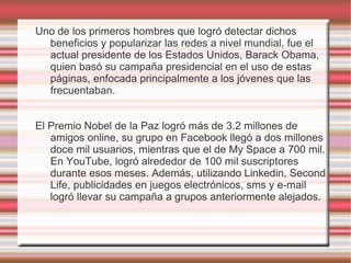 Uno de los primeros hombres que logró detectar dichos
  beneficios y popularizar las redes a nivel mundial, fue el
  actual presidente de los Estados Unidos, Barack Obama,
  quien basó su campaña presidencial en el uso de estas
  páginas, enfocada principalmente a los jóvenes que las
  frecuentaban.


El Premio Nobel de la Paz logró más de 3.2 millones de
   amigos online, su grupo en Facebook llegó a dos millones
   doce mil usuarios, mientras que el de My Space a 700 mil.
   En YouTube, logró alrededor de 100 mil suscriptores
   durante esos meses. Además, utilizando Linkedin, Second
   Life, publicidades en juegos electrónicos, sms y e-mail
   logró llevar su campaña a grupos anteriormente alejados.
 