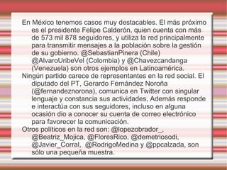 En México tenemos casos muy destacables. El más próximo
   es el presidente Felipe Calderón, quien cuenta con más
   de 573 mil 878 seguidores, y utiliza la red principalmente
   para transmitir mensajes a la población sobre la gestión
   de su gobierno. @SebastianPinera (Chile)
   @AlvaroUribeVel (Colombia) y @Chavezcandanga
   (Venezuela) son otros ejemplos en Latinoamérica.
Ningún partido carece de representantes en la red social. El
   diputado del PT, Gerardo Fernández Noroña
   (@fernandeznorona), comunica en Twitter con singular
   lenguaje y constancia sus actividades, Además responde
   e interactúa con sus seguidores, incluso en alguna
   ocasión dio a conocer su cuenta de correo electrónico
   para favorecer la comunicación.
Otros políticos en la red son: @lopezobrador_,
   @Beatriz_Mojica, @FloresRico, @demetriosodi,
   @Javier_Corral, @RodrigoMedina y @ppcalzada, son
   sólo una pequeña muestra.
 