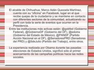 El alcalde de Chihuahua, Marco Adán Quezada Martínez,
   cuenta con su “oficina” en Facebook, lugar en el que
   recibe quejas de la ciudadanía y se mantiene en contacto
   con diferentes sectores de la comunidad, actualizando su
   perfil con toda la serie de eventos que ocurren en la
   Presidencia.
Entre las instituciones más activas están: @gobfed (Gobierno
   Federal), @GobiernoDF (Gobierno del DF), @edomx
   (Gobierno del Estado de México), @PANDF (Partido
   Acción Nacional en el DF), @SenadoresPRD (Senadores
   del PRD) y @5deJulio (Partido del Trabajo), entre otros.

La experiencia realizada por Obama durante las pasadas
   elecciones de Estados Unidos, significó sólo el primer
   acercamiento de las campañas políticas hacia las redes
   sociales.
 