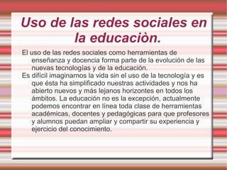 Uso de las redes sociales en
        la educaciòn.
El uso de las redes sociales como herramientas de
   enseñanza y docencia forma parte de la evolución de las
   nuevas tecnologías y de la educación.
Es difícil imaginarnos la vida sin el uso de la tecnología y es
   que ésta ha simplificado nuestras actividades y nos ha
   abierto nuevos y más lejanos horizontes en todos los
   ámbitos. La educación no es la excepción, actualmente
   podemos encontrar en línea toda clase de herramientas
   académicas, docentes y pedagógicas para que profesores
   y alumnos puedan ampliar y compartir su experiencia y
   ejercicio del conocimiento.
 