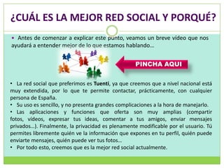 ¿CUÁL ES LA MEJOR RED SOCIAL Y PORQUÉ?
 Antes de comenzar a explicar este punto, veamos un breve vídeo que nos
ayudará a entender mejor de lo que estamos hablando…


                                                  PINCHA AQUI


• La red social que preferimos es Tuenti, ya que creemos que a nivel nacional está
muy extendida, por lo que te permite contactar, prácticamente, con cualquier
persona de España.
• Su uso es sencillo, y no presenta grandes complicaciones a la hora de manejarlo.
• Las aplicaciones y funciones que oferta son muy amplias (compartir
fotos, vídeos, expresar tus ideas, comentar a tus amigos, enviar mensajes
privados…). Finalmente, la privacidad es plenamente modificable por el usuario. Tú
permites libremente quién ve la información que expones en tu perfil, quién puede
enviarte mensajes, quién puede ver tus fotos…
• Por todo esto, creemos que es la mejor red social actualmente.
 