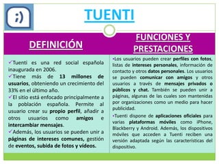 TUENTI
                                                    FUNCIONES Y
        DEFINICIÓN                                  PRESTACIONES
                                           Los usuarios pueden crear perfiles con fotos,
Tuenti es una red social española         listas de intereses personales, información de
inaugurada en 2006.                        contacto y otros datos personales. Los usuarios
Tiene más de 13 millones de               se pueden comunicar con amigos y otros
usuarios, obteniendo un crecimiento del    usuarios a través de mensajes privados o
33% en el último año.                      públicos y chat. También se pueden unir a
El sitio está enfocado principalmente a   páginas, algunas de las cuales son mantenidas
la población española. Permite al          por organizaciones como un medio para hacer
                                           publicidad.
usuario crear su propio perfil, añadir a
                                           Tuenti dispone de aplicaciones oficiales para
otros usuarios como amigos e
                                           varias plataformas móviles como iPhone,
intercambiar mensajes.
                                           Blackberry y Android. Además, los dispositivos
Además, los usuarios se pueden unir a     móviles que acceden a Tuenti reciben una
páginas de intereses comunes, gestión      versión adaptada según las características del
de eventos, subida de fotos y vídeos.      dispositivo.
 