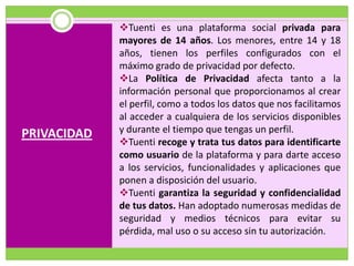 Tuenti es una plataforma social privada para
             mayores de 14 años. Los menores, entre 14 y 18
             años, tienen los perfiles configurados con el
             máximo grado de privacidad por defecto.
             La Política de Privacidad afecta tanto a la
             información personal que proporcionamos al crear
             el perfil, como a todos los datos que nos facilitamos
             al acceder a cualquiera de los servicios disponibles
PRIVACIDAD   y durante el tiempo que tengas un perfil.
             Tuenti recoge y trata tus datos para identificarte
             como usuario de la plataforma y para darte acceso
             a los servicios, funcionalidades y aplicaciones que
             ponen a disposición del usuario.
             Tuenti garantiza la seguridad y confidencialidad
             de tus datos. Han adoptado numerosas medidas de
             seguridad y medios técnicos para evitar su
             pérdida, mal uso o su acceso sin tu autorización.
 