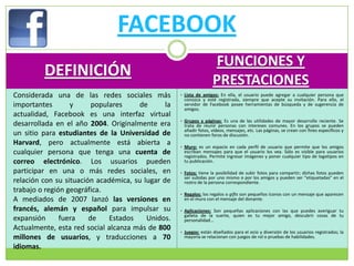 FACEBOOK
                                                                    FUNCIONES Y
         DEFINICIÓN
                                                                    PRESTACIONES
Considerada una de las redes sociales más           • Lista de amigos: En ella, el usuario puede agregar a cualquier persona que
                                                     conozca y esté registrada, siempre que acepte su invitación. Para ello, el
importantes       y      populares     de      la    servidor de Facebook posee herramientas de búsqueda y de sugerencia de
                                                     amigos.
actualidad, Facebook es una interfaz virtual
                                                    • Grupos y páginas: Es una de las utilidades de mayor desarrollo reciente. Se
desarrollada en el año 2004. Originalmente era       trata de reunir personas con intereses comunes. En los grupos se pueden
                                                     añadir fotos, vídeos, mensajes, etc. Las páginas, se crean con fines específicos y
un sitio para estudiantes de la Universidad de       no contienen foros de discusión.
Harvard, pero actualmente está abierta a            • Muro: es un espacio en cada perfil de usuario que permite que los amigos
cualquier persona que tenga una cuenta de            escriban mensajes para que el usuario los vea. Sólo es visible para usuarios
                                                     registrados. Permite ingresar imágenes y poner cualquier tipo de logotipos en
correo electrónico. Los usuarios pueden              tu publicación.

participar en una o más redes sociales, en          • Fotos: tiene la posibilidad de subir fotos para compartir; dichas fotos pueden
                                                     ser subidas por uno mismo o por los amigos y pueden ser “etiquetadas” en el
relación con su situación académica, su lugar de     rostro de la persona correspondiente.
trabajo o región geográfica.                        • Regalos: los regalos o gifts son pequeños íconos con un mensaje que aparecen
A mediados de 2007 lanzó las versiones en            en el muro con el mensaje del donante.

francés, alemán y español para impulsar su          • Aplicaciones: Son pequeñas aplicaciones con las que puedes averiguar tu
                                                     galleta de la suerte, quien es tu mejor amigo, descubrir cosas de tu
expansión      fuera    de    Estados    Unidos.     personalidad...
Actualmente, esta red social alcanza más de 800     • Juegos: están diseñados para el ocio y diversión de los usuarios registrados; la
millones de usuarios, y traducciones a 70            mayoría se relacionan con juegos de rol o pruebas de habilidades.

idiomas.
 
