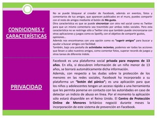 No se puede bloquear al creador de Facebook, además en eventos, fotos y
                  comentarios de tus amigos, que aparecen publicados en el muro, puedes compartir
                  con el resto de amigos mediante el botón de Me gusta.
                  Otra característica es que se puede sincronizar con otra red social como es Twitter
                  para que un mismo comentario sea trasmitido por ambas redes sociales. Pero esta
 CONDICIONES Y    característica no se restringe sólo a Twitter sino que también puede sincronizarse con
                  otras aplicaciones y juegos como es Spotify, con el objetivo de compartir gustos,
CARACTERÍSTICAS   opiniones…
                  Además nos encontramos con una opción como es “sugerir amigos” para buscar y
                  ayudar a buscar amigos con facilidad.
                  También, bajo una pestaña de actividades recientes, podemos ver todas las acciones
                  que llevan a cabo nuestros amigos, como comentar fotos, superar records de juegos y
                  otras tareas de diferente índole.

                  Facebook es una plataforma social privada para mayores de 13
                  años. En ella, si descubren información de un niño menor de 13
                  años, se borrará automáticamente dicha información.
                  Además, con respecto a las dudas sobre la protección de los
                  menores en las redes sociales, Facebook ha incorporado a su
                  plataforma un “botón del pánico”; es una aplicación para que
 PRIVACIDAD       los niños y adolescentes tengan un acceso rápido a una herramienta
                  que les permita ponerse en contacto con las autoridades en caso de
                  detectar un indicio de abuso en línea. Por el momento la aplicación
                  sólo estará disponible en el Reino Unido. El Centro de Protección
                  Online de Menores británico negoció durante meses la
                  incorporación de este sistema de prevención en Facebook.
 