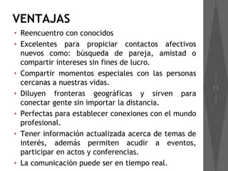 VENTAJAS
•   Reencuentro con conocidos
•   Excelentes para propiciar contactos afectivos
    nuevos como: búsqueda de pareja, amistad o
    compartir intereses sin fines de lucro.
•   Compartir momentos especiales con las personas
    cercanas a nuestras vidas.
•   Diluyen fronteras geográficas y sirven para
    conectar gente sin importar la distancia.
•   Perfectas para establecer conexiones con el mundo
    profesional.
•   Tener información actualizada acerca de temas de
    interés, además permiten acudir a eventos,
    participar en actos y conferencias.
•   La comunicación puede ser en tiempo real.
 