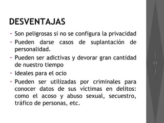 DESVENTAJAS
•   Son peligrosas si no se configura la privacidad
•   Pueden darse casos de suplantación de
    personalidad.
•   Pueden ser adictivas y devorar gran cantidad
    de nuestro tiempo
•   Ideales para el ocio
•   Pueden ser utilizadas por criminales para
    conocer datos de sus víctimas en delitos:
    como el acoso y abuso sexual, secuestro,
    tráfico de personas, etc.
 