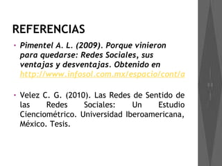 REFERENCIAS
•   Pimentel A. L. (2009). Porque vinieron
    para quedarse: Redes Sociales, sus
    ventajas y desventajas. Obtenido en
    http://www.infosol.com.mx/espacio/cont/aula/redes_

•   Velez C. G. (2010). Las Redes de Sentido de
    las    Redes     Sociales:    Un    Estudio
    Cienciométrico. Universidad Iberoamericana,
    México. Tesis.
 