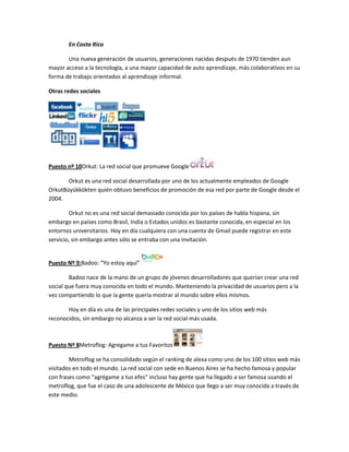 En Costa Rica

       Una nueva generación de usuarios, generaciones nacidas después de 1970 tienden aun
mayor acceso a la tecnología, a una mayor capacidad de auto aprendizaje, más colaborativos en su
forma de trabajo orientados al aprendizaje informal.

Otras redes sociales




Puesto nº 10Orkut: La red social que promueve Google

       Orkut es una red social desarrollada por uno de los actualmente empleados de Google
OrkutBüyükkökten quién obtuvo beneficios de promoción de esa red por parte de Google desde el
2004.

        Orkut no es una red social demasiado conocida por los países de habla hispana, sin
embargo en países como Brasil, India o Estados unidos es bastante conocida, en especial en los
entornos universitarios. Hoy en día cualquiera con una cuenta de Gmail puede registrar en este
servicio, sin embargo antes sólo se entraba con una invitación.


Puesto Nº 9:Badoo: “Yo estoy aquí”

        Badoo nace de la mano de un grupo de jóvenes desarrolladores que querían crear una red
social que fuera muy conocida en todo el mundo. Manteniendo la privacidad de usuarios pero a la
vez compartiendo lo que la gente quería mostrar al mundo sobre ellos mismos.

       Hoy en día es una de las principales redes sociales y uno de los sitios web más
reconocidos, sin embargo no alcanza a ser la red social más usada.



Puesto Nº 8Metroflog: Agregame a tus Favoritos

        Metroflog se ha consolidado según el ranking de alexa como uno de los 100 sitios web más
visitados en todo el mundo. La red social con sede en Buenos Aires se ha hecho famosa y popular
con frases como “agrégame a tus efes” incluso hay gente que ha llegado a ser famosa usando el
metroflog, que fue el caso de una adolescente de México que llego a ser muy conocida a través de
este medio.
 