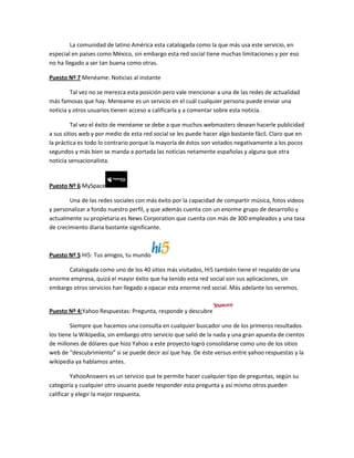 La comunidad de latino América esta catalogada como la que más usa este servicio, en
especial en países como México, sin embargo esta red social tiene muchas limitaciones y por eso
no ha llegado a ser tan buena como otras.

Puesto Nº 7 Menéame: Noticias al instante

         Tal vez no se merezca esta posición pero vale mencionar a una de las redes de actualidad
más famosas que hay. Meneame es un servicio en el cuál cualquier persona puede enviar una
noticia y otros usuarios tienen acceso a calificarla y a comentar sobre esta noticia.

         Tal vez el éxito de menéame se debe a que muchos webmasters desean hacerle publicidad
a sus sitios web y por medio de esta red social se les puede hacer algo bastante fácil. Claro que en
la práctica es todo lo contrario porque la mayoría de éstos son votados negativamente a los pocos
segundos y más bien se manda a portada las noticias netamente españolas y alguna que otra
noticia sensacionalista.


Puesto Nº 6 MySpace

        Una de las redes sociales con más éxito por la capacidad de compartir música, fotos videos
y personalizar a fondo nuestro perfil, y que además cuenta con un enorme grupo de desarrollo y
actualmente su propietaria es News Corporation que cuenta con más de 300 empleados y una tasa
de crecimiento diaria bastante significante.



Puesto Nº 5 Hi5: Tus amigos, tu mundo

      Catalogada como uno de los 40 sitios más visitados, Hi5 también tiene el respaldo de una
enorme empresa, quizá el mayor éxito que ha tenido esta red social son sus aplicaciones, sin
embargo otros servicios han llegado a opacar esta enorme red social. Más adelante los veremos.


Puesto Nº 4:Yahoo Respuestas: Pregunta, responde y descubre

         Siempre que hacemos una consulta en cualquier buscador uno de los primeros resultados
los tiene la Wikipedia, sin embargo otro servicio que salió de la nada y una gran apuesta de cientos
de millones de dólares que hizo Yahoo a este proyecto logró consolidarse como uno de los sitios
web de “descubrimiento” si se puede decir así que hay. De éste versus entre yahoo respuestas y la
wikipedia ya hablamos antes.

         YahooAnswers es un servicio que te permite hacer cualquier tipo de preguntas, según su
categoría y cualquier otro usuario puede responder esta pregunta y así mismo otros pueden
calificar y elegir la mejor respuesta.
 