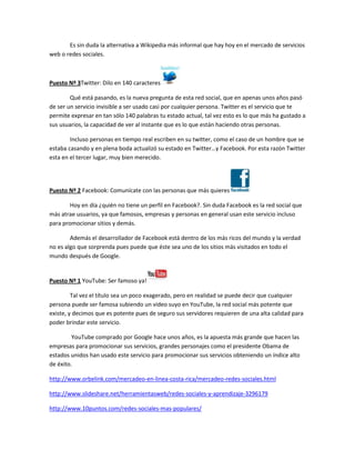 Es sin duda la alternativa a Wikipedia más informal que hay hoy en el mercado de servicios
web o redes sociales.



Puesto Nº 3Twitter: Dilo en 140 caracteres

        Qué está pasando, es la nueva pregunta de esta red social, que en apenas unos años pasó
de ser un servicio invisible a ser usado casi por cualquier persona. Twitter es el servicio que te
permite expresar en tan sólo 140 palabras tu estado actual, tal vez esto es lo que más ha gustado a
sus usuarios, la capacidad de ver al instante que es lo que están haciendo otras personas.

        Incluso personas en tiempo real escriben en su twitter, como el caso de un hombre que se
estaba casando y en plena boda actualizó su estado en Twitter…y Facebook. Por esta razón Twitter
esta en el tercer lugar, muy bien merecido.




Puesto Nº 2 Facebook: Comunícate con las personas que más quieres

        Hoy en día ¿quién no tiene un perfil en Facebook?. Sin duda Facebook es la red social que
más atrae usuarios, ya que famosos, empresas y personas en general usan este servicio incluso
para promocionar sitios y demás.

        Además el desarrollador de Facebook está dentro de los más ricos del mundo y la verdad
no es algo que sorprenda pues puede que éste sea uno de los sitios más visitados en todo el
mundo después de Google.


Puesto Nº 1 YouTube: Ser famoso ya!

         Tal vez el título sea un poco exagerado, pero en realidad se puede decir que cualquier
persona puede ser famosa subiendo un video suyo en YouTube, la red social más potente que
existe, y decimos que es potente pues de seguro sus servidores requieren de una alta calidad para
poder brindar este servicio.

         YouTube comprado por Google hace unos años, es la apuesta más grande que hacen las
empresas para promocionar sus servicios, grandes personajes como el presidente Obama de
estados unidos han usado este servicio para promocionar sus servicios obteniendo un índice alto
de éxito.

http://www.orbelink.com/mercadeo-en-linea-costa-rica/mercadeo-redes-sociales.html

http://www.slideshare.net/herramientasweb/redes-sociales-y-aprendizaje-3296179

http://www.10puntos.com/redes-sociales-mas-populares/
 