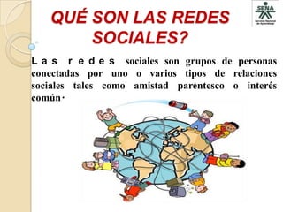 QUÉ SON LAS REDES
       SOCIALES?
L a s r e d e s sociales son grupos de personas
conectadas por uno o varios tipos de relaciones
sociales tales como amistad parentesco o interés
común.
 