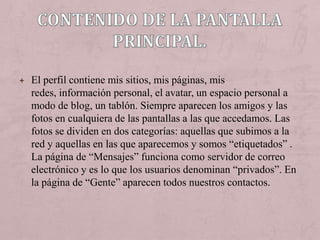 + El perfil contiene mis sitios, mis páginas, mis
  redes, información personal, el avatar, un espacio personal a
  modo de blog, un tablón. Siempre aparecen los amigos y las
  fotos en cualquiera de las pantallas a las que accedamos. Las
  fotos se dividen en dos categorías: aquellas que subimos a la
  red y aquellas en las que aparecemos y somos “etiquetados” .
  La página de “Mensajes” funciona como servidor de correo
  electrónico y es lo que los usuarios denominan “privados”. En
  la página de “Gente” aparecen todos nuestros contactos.
 