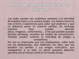 Las redes sociales son auténticas ventanas a la intimidad
de nuestros hijos y a la nuestra propia. Los adultos tenemos
más criterio y experiencia para saber qué podemos y qué
no debemos poner en nuestros perfiles. Sin embargo
nuestros           hijos           pueden            desvelar
datos, imágenes, sentimientos,... a los que pueden acceder
terceras personas, incluidos los medios de comunicación.
También pueden vulnerar la intimidad de amigos y
                         compañeros.
Por eso es importante que nos impliquemos, sobre todo
con los adolescentes. Que hablemos con ellos, que nos
enseñen sus perfiles y sus amigos «virtuales», que
naveguemos a su lado. La patria potestad debemos
ejercerla con el mismo cariño en el mundo virtual.
 