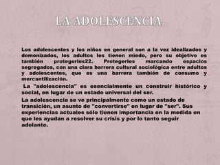 Los adolescentes y los niños en general son a la vez idealizados y
demonizados, los adultos les tienen miedo, pero su objetivo es
también     protegerles22.   Protegerles     marcando      espacios
segregados, con una clara barrera cultural sociológica entre adultos
y adolescentes, que es una barrera también de consumo y
mercantilización.
 La "adolescencia" es esencialmente un construir histórico y
social, en lugar de un estado universal del ser.
La adolescencia se ve principalmente como un estado de
transición, un asunto de "convertirse" en lugar de "ser". Sus
experiencias actuales sólo tienen importancia en la medida en
que les ayudan a resolver su crisis y por lo tanto seguir
adelante.
 