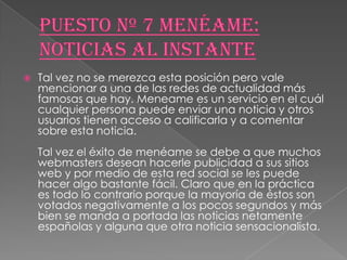    Tal vez no se merezca esta posición pero vale
    mencionar a una de las redes de actualidad más
    famosas que hay. Meneame es un servicio en el cuál
    cualquier persona puede enviar una noticia y otros
    usuarios tienen acceso a calificarla y a comentar
    sobre esta noticia.
    Tal vez el éxito de menéame se debe a que muchos
    webmasters desean hacerle publicidad a sus sitios
    web y por medio de esta red social se les puede
    hacer algo bastante fácil. Claro que en la práctica
    es todo lo contrario porque la mayoría de éstos son
    votados negativamente a los pocos segundos y más
    bien se manda a portada las noticias netamente
    españolas y alguna que otra noticia sensacionalista.
 