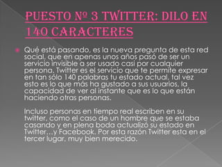    Qué está pasando, es la nueva pregunta de esta red
    social, que en apenas unos años pasó de ser un
    servicio invisible a ser usado casi por cualquier
    persona. Twitter es el servicio que te permite expresar
    en tan sólo 140 palabras tu estado actual, tal vez
    esto es lo que más ha gustado a sus usuarios, la
    capacidad de ver al instante que es lo que están
    haciendo otras personas.
    Incluso personas en tiempo real escriben en su
    twitter, como el caso de un hombre que se estaba
    casando y en plena boda actualizó su estado en
    Twitter…y Facebook. Por esta razón Twitter esta en el
    tercer lugar, muy bien merecido.
 