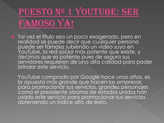    Tal vez el título sea un poco exagerado, pero en
    realidad se puede decir que cualquier persona
    puede ser famosa subiendo un video suyo en
    YouTube, la red social más potente que existe, y
    decimos que es potente pues de seguro sus
    servidores requieren de una alta calidad para poder
    brindar este servicio.
    YouTube comprado por Google hace unos años, es
    la apuesta más grande que hacen las empresas
    para promocionar sus servicios, grandes personajes
    como el presidente obama de estados unidos han
    usado este servicio para promocionar sus servicios
    obteniendo un índice alto de éxito.
 