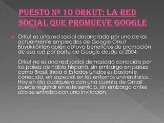    Orkut es una red social desarrollada por uno de los
    actualmente empleados de Google Orkut
    Büyükkökten quién obtuvo beneficios de promoción
    de esa red por parte de Google desde el 2004.
    Orkut no es una red social demasiado conocida por
    los países de habla hispana, sin embargo en países
    como Brasil, India o Estados unidos es bastante
    conocida, en especial en los entornos universitarios.
    Hoy en día cualquiera con una cuenta de Gmail
    puede registrar en este servicio, sin embargo antes
    sólo se entraba con una invitación.
 