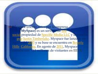 
 Myspace (escrito antes por la empresa
  como MySpace) es un servicio de red
  social propiedad de Specific Media LLC y la estrella
  de pop Justin Timberlake. Myspace fue lanzado en
  agosto del 2003 y su base se encuentra en Beverly
  Hills, California. En agosto de 2011, Myspace
  contaba con 33.1 millones de visitantes en EEUU
 