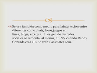 
 Se usa también como medio para lainteracción entre
  diferentes como chats, foros,juegos en
  línea, blogs, etcétera. El origen de las redes
  sociales se remonta, al menos, a 1995, cuando Randy
  Conrads crea el sitio web classmates.com.
 