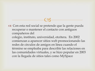 
 Con esta red social se pretende que la gente pueda
 recuperar o mantener el contacto con antiguos
 compañeros del
 colegio, instituto, universidad, etcétera. En 2002
 comienzan a aparecer sitios web promocionando las
 redes de círculos de amigos en línea cuando el
 término se empleaba para describir las relaciones en
 las comunidades virtuales, y se hizo popular en 2003
 con la llegada de sitios tales como MySpace
 