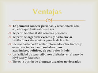 
 Te permiten conocer personas, y reconectarte con
  aquellos que tenías años sin ver
 Te permite estar al día con esas personas
 Te permite organizar eventos, y hasta enviar
  invitaciones sin siquiera pararte de la silla
 Incluso hasta podrás estar informado sobre hechos y
  eventos actuales, tanto sociales como
  académicos, políticos, de cualquier índole
 La facilidad de tener álbumes digitales, en el caso de
  MySpace y Facebook
 Tienes la opción de bloquear usuarios no deseados
 
