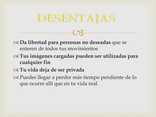 
 Da libertad para personas no deseadas que se
  enteren de todos tus movimientos
 Tus imágenes cargadas pueden ser utilizadas para
  cualquier fin
 Tu vida deja de ser privada
 Puedes llegar a perder más tiempo pendiente de lo
  que ocurre allí que en tu vida real.
 