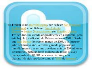 
 Twitter es un microblogging, con sede en San Francisco
  (California), con filiales en San Antonio
  (Texas) y Boston (Massachusetts) en Estados Unidos.
  Twitter, Inc. fue creado originalmente en California, pero
  está bajo la jurisdicción de Delaware desde 2007.8 Desde
  que Jack Dorsey lo creó en marzo de 2006, y lo lanzó en
  julio del mismo año, la red ha ganado popularidad
  mundialmente y se estima que tiene más de 200 millones
  de usuarios, generando 65 millones de tweets al día y
  maneja más de 800.000 peticiones de búsqueda
  diarias.1 Ha sido apodado como el "SMS de Internet".
 