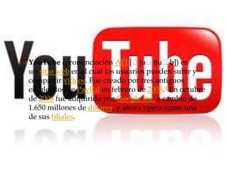 
 YouTube (pronunciación AFI [ˈjuˈtjuˈb]) es
  un sitio web en el cual los usuarios pueden subir y
  compartir vídeos. Fue creado por tres antiguos
  empleados de PayPal en febrero de 2005.4 En octubre
  de 2006 fue adquirido por Google Inc. a cambio de
  1.650 millones de dólares, y ahora opera como una
  de sus filiales.
 