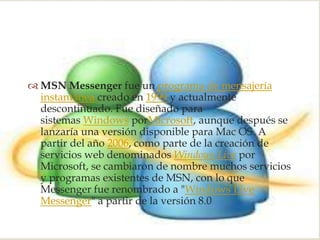 
 MSN Messenger fue un programa de mensajería
  instantánea creado en 1999 y actualmente
  descontinuado. Fue diseñado para
  sistemas Windows porMicrosoft, aunque después se
  lanzaría una versión disponible para Mac OS. A
  partir del año 2006, como parte de la creación de
  servicios web denominados Windows Live por
  Microsoft, se cambiaron de nombre muchos servicios
  y programas existentes de MSN, con lo que
  Messenger fue renombrado a "Windows Live
  Messenger" a partir de la versión 8.0
 