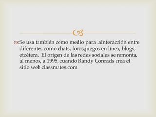 
 Se usa también como medio para lainteracción entre
  diferentes como chats, foros,juegos en línea, blogs,
  etcétera. El origen de las redes sociales se remonta,
  al menos, a 1995, cuando Randy Conrads crea el
  sitio web classmates.com.
 