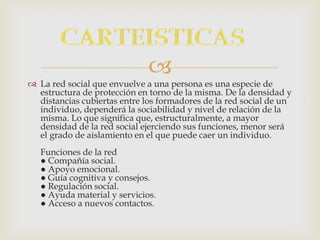 
 La red social que envuelve a una persona es una especie de
  estructura de protección en torno de la misma. De la densidad y
  distancias cubiertas entre los formadores de la red social de un
  individuo, dependerá la sociabilidad y nivel de relación de la
  misma. Lo que significa que, estructuralmente, a mayor
  densidad de la red social ejerciendo sus funciones, menor será
  el grado de aislamiento en el que puede caer un individuo.
   Funciones de la red
   ● Compañía social.
   ● Apoyo emocional.
   ● Guía cognitiva y consejos.
   ● Regulación social.
   ● Ayuda material y servicios.
   ● Acceso a nuevos contactos.
 