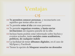 
 Te permiten conocer personas, y reconectarte con
  aquellos que tenías años sin ver
 Te permite estar al día con esas personas
 Te permite organizar eventos, y hasta enviar
  invitaciones sin siquiera pararte de la silla
 Incluso hasta podrás estar informado sobre hechos y
  eventos actuales, tanto sociales como académicos,
  políticos, de cualquier índole
 La facilidad de tener álbumes digitales, en el caso de
  MySpace y Facebook
 Tienes la opción de bloquear usuarios no deseados
 