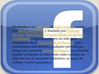 
 Facebook es un sitio web de redes sociales creado
  por Mark Zuckerberg y fundado por Eduardo
  Saverin, Chris Hughes, Dustin Moskovitz y Mark
  Zuckerberg. Originalmente era un sitio para
  estudiantes de la Universidad de Harvard, pero
  actualmente está abierto a cualquier persona que
  tenga una cuenta de correo electrónico. Los usuarios
  pueden participar en una o más redes sociales, en
  relación con su situación académica, su lugar de
  trabajo o región geográfica.
 