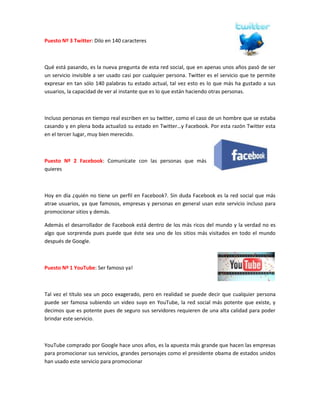 Puesto Nº 3 Twitter: Dilo en 140 caracteres



Qué está pasando, es la nueva pregunta de esta red social, que en apenas unos años pasó de ser
un servicio invisible a ser usado casi por cualquier persona. Twitter es el servicio que te permite
expresar en tan sólo 140 palabras tu estado actual, tal vez esto es lo que más ha gustado a sus
usuarios, la capacidad de ver al instante que es lo que están haciendo otras personas.



Incluso personas en tiempo real escriben en su twitter, como el caso de un hombre que se estaba
casando y en plena boda actualizó su estado en Twitter…y Facebook. Por esta razón Twitter esta
en el tercer lugar, muy bien merecido.



Puesto Nº 2 Facebook: Comunícate con las personas que más
quieres



Hoy en día ¿quién no tiene un perfil en Facebook?. Sin duda Facebook es la red social que más
atrae usuarios, ya que famosos, empresas y personas en general usan este servicio incluso para
promocionar sitios y demás.

Además el desarrollador de Facebook está dentro de los más ricos del mundo y la verdad no es
algo que sorprenda pues puede que éste sea uno de los sitios más visitados en todo el mundo
después de Google.



Puesto Nº 1 YouTube: Ser famoso ya!



Tal vez el título sea un poco exagerado, pero en realidad se puede decir que cualquier persona
puede ser famosa subiendo un video suyo en YouTube, la red social más potente que existe, y
decimos que es potente pues de seguro sus servidores requieren de una alta calidad para poder
brindar este servicio.



YouTube comprado por Google hace unos años, es la apuesta más grande que hacen las empresas
para promocionar sus servicios, grandes personajes como el presidente obama de estados unidos
han usado este servicio para promocionar
 