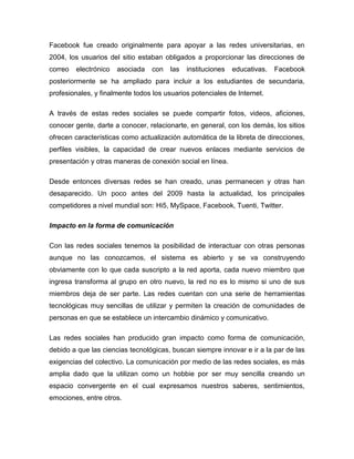 Facebook fue creado originalmente para apoyar a las redes universitarias, en
2004, los usuarios del sitio estaban obligados a proporcionar las direcciones de
correo   electrónico   asociada   con   las   instituciones   educativas.   Facebook
posteriormente se ha ampliado para incluir a los estudiantes de secundaria,
profesionales, y finalmente todos los usuarios potenciales de Internet.

A través de estas redes sociales se puede compartir fotos, videos, aficiones,
conocer gente, darte a conocer, relacionarte, en general, con los demás, los sitios
ofrecen características como actualización automática de la libreta de direcciones,
perfiles visibles, la capacidad de crear nuevos enlaces mediante servicios de
presentación y otras maneras de conexión social en línea.

Desde entonces diversas redes se han creado, unas permanecen y otras han
desaparecido. Un poco antes del 2009 hasta la actualidad, los principales
competidores a nivel mundial son: Hi5, MySpace, Facebook, Tuenti, Twitter.

Impacto en la forma de comunicación

Con las redes sociales tenemos la posibilidad de interactuar con otras personas
aunque no las conozcamos, el sistema es abierto y se va construyendo
obviamente con lo que cada suscripto a la red aporta, cada nuevo miembro que
ingresa transforma al grupo en otro nuevo, la red no es lo mismo si uno de sus
miembros deja de ser parte. Las redes cuentan con una serie de herramientas
tecnológicas muy sencillas de utilizar y permiten la creación de comunidades de
personas en que se establece un intercambio dinámico y comunicativo.

Las redes sociales han producido gran impacto como forma de comunicación,
debido a que las ciencias tecnológicas, buscan siempre innovar e ir a la par de las
exigencias del colectivo. La comunicación por medio de las redes sociales, es más
amplia dado que la utilizan como un hobbie por ser muy sencilla creando un
espacio convergente en el cual expresamos nuestros saberes, sentimientos,
emociones, entre otros.
 