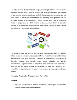 Las redes sociales de contactos de amigos, intentan potenciar la comunicación y
mantener contacto entre usuarios. Este tipo de redes sociales está desplazando
en gran medida la comunicación por telefonía fija ya que antes para organizar una
fiesta o cena se tenían que estar llamando por teléfono y ahora gracias a este tipo
de redes sociales se ahorra tiempo y dinero con tan solo meterse en internet
desde su propia casa o establecimiento cercano. Además debido a las redes
sociales se ha disminuido la utilización de otros medios de comunicación como el
uso del correo y la mensajería instantánea.




Las redes sociales han sido un fenómeno en estos últimos años, no sólo las
utilizan personas para comunicarse de una forma instantánea, intercambiar ideas,
reencontrarse con otras personas, compartir e intercambiar información en
diferentes   medios,   sino   también   están   siendo   utilizadas   por   grandes
corporaciones, organizaciones y compañías para promover sus productos y
servicios, es una forma amplia de comunicación para las corporaciones y
compañías ya que tienen un encuentro más cercano con sus consumidores o
afiliados.

Ventajas y desventajas del uso de las redes sociales

Ventajas:

      1) Puede ser utilizada en el sector académico y laboral, para el intercambio
       de diversas experiencias innovadoras.
 